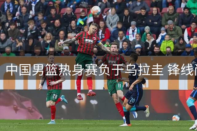 中国男篮热身赛负于乌拉圭 锋线尚可后卫全线低迷