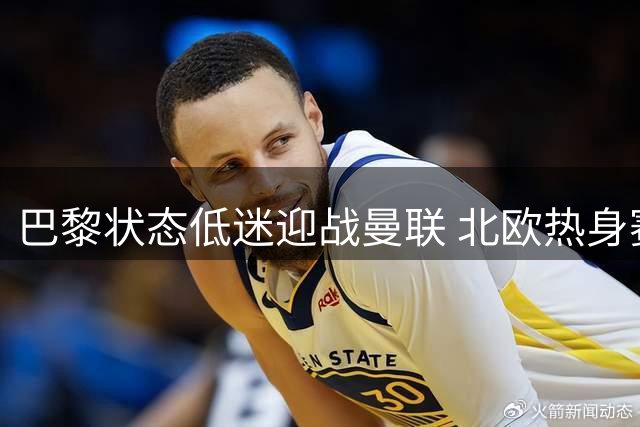 巴黎状态低迷迎战曼联 北欧热身赛上演强强对话