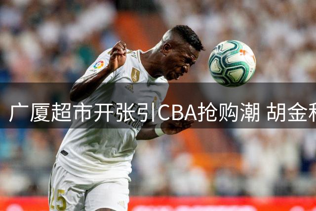 广厦超市开张引CBA抢购潮 胡金秋成争冠拼图 孙铭徽处境尴尬