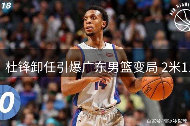 杜锋卸任引爆广东男篮变局 2米11国手迎职业生涯转折点