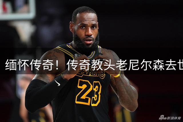 缅怀传奇！传奇教头老尼尔森去世 曾执教王治郅 创立跑轰体系