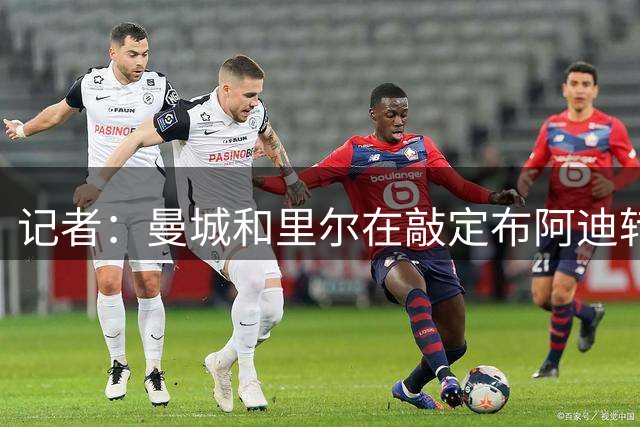 记者：曼城和里尔在敲定布阿迪转会最后细节，费用预计1亿欧