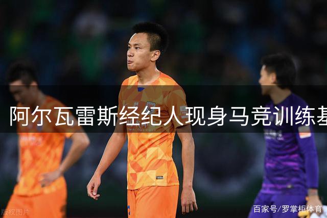 阿尔瓦雷斯经纪人现身马竞训练基地