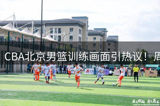CBA北京男篮训练画面引热议！周琦赵睿均健康，为何无缘中国男篮？